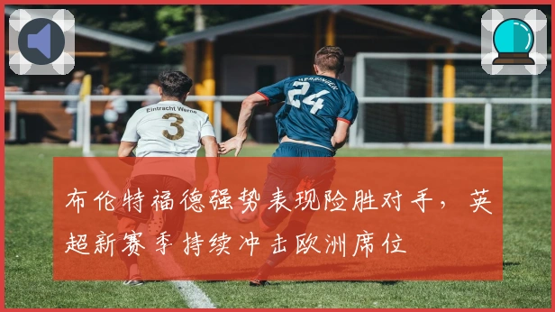 布伦特福德强势表现险胜对手，英超新赛季持续冲击欧洲席位