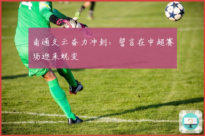 南通支云奋力冲刺，誓言在中超赛场迎来蜕变