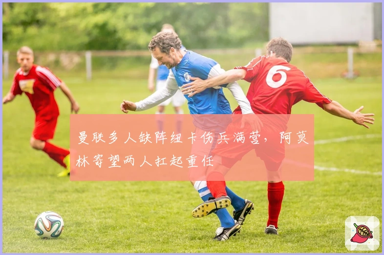 曼联多人缺阵纽卡伤兵满营，阿莫林寄望两人扛起重任