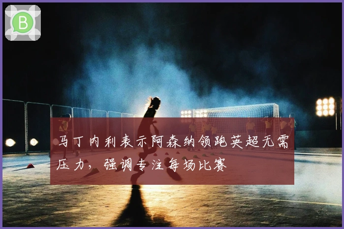 马丁内利表示阿森纳领跑英超无需压力，强调专注每场比赛