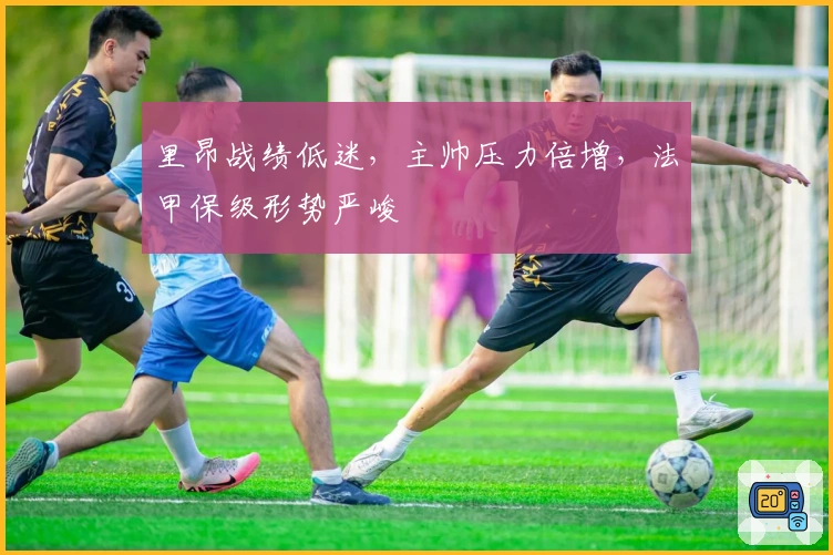 里昂战绩低迷，主帅压力倍增，法甲保级形势严峻