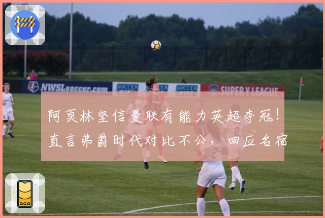 阿莫林坚信曼联有能力英超夺冠！直言弗爵时代对比不公，回应名宿质疑