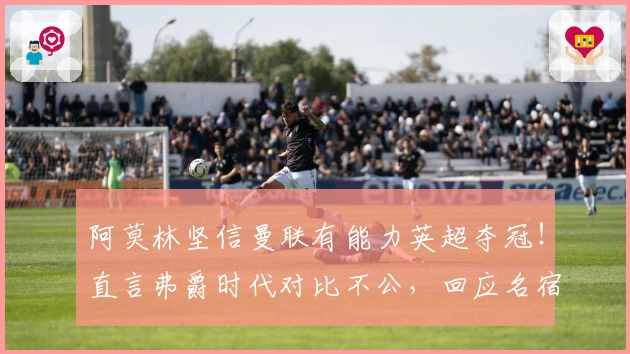 阿莫林坚信曼联有能力英超夺冠！直言弗爵时代对比不公，回应名宿质疑