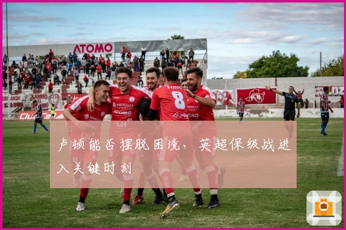 卢顿能否摆脱困境，英超保级战进入关键时刻