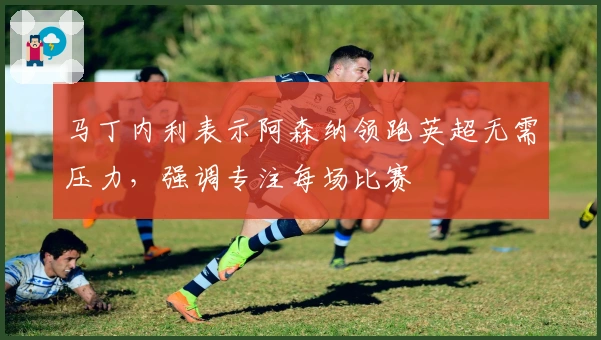 马丁内利表示阿森纳领跑英超无需压力，强调专注每场比赛