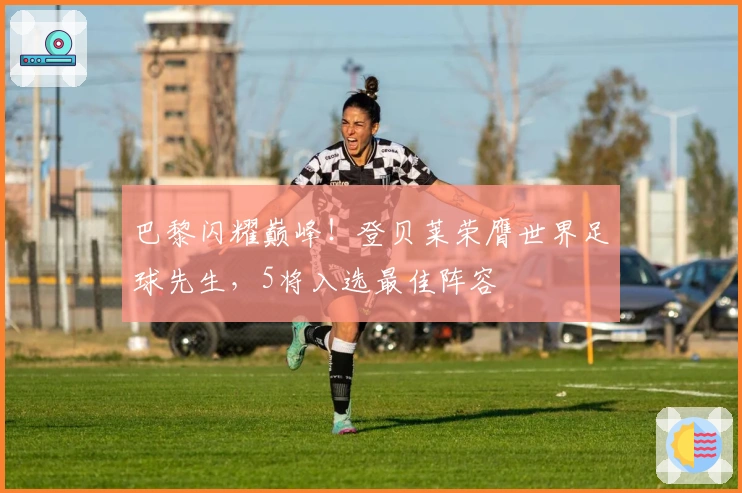 巴黎闪耀巅峰！登贝莱荣膺世界足球先生，5将入选最佳阵容