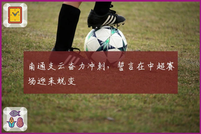 南通支云奋力冲刺，誓言在中超赛场迎来蜕变