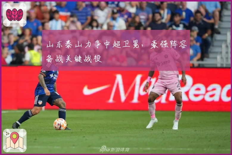 山东泰山力争中超卫冕，豪强阵容备战关键战役