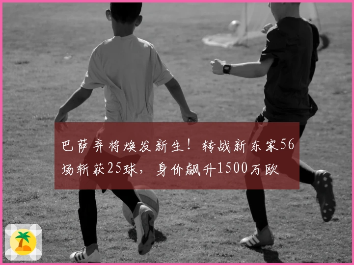 巴萨弃将焕发新生！转战新东家56场斩获25球，身价飙升1500万欧